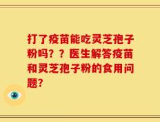 打了疫苗能吃灵芝孢子粉吗？？医生解答疫苗和灵芝孢子粉的食用问题？