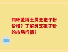 四环董博士灵芝孢子粉价格？了解灵芝孢子粉的市场行情？