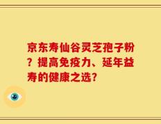 京东寿仙谷灵芝孢子粉？提高免疫力、延年益寿的健康之选？