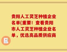 贵阳人工灵芝种植企业名单(重要！查看贵阳市人工灵芝种植企业名单，优选高品质供应商