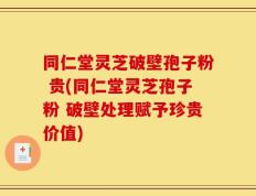 同仁堂灵芝破壁孢子粉 贵(同仁堂灵芝孢子粉 破壁处理赋予珍贵价值)