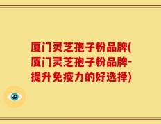 厦门灵芝孢子粉品牌(厦门灵芝孢子粉品牌-提升免疫力的好选择)