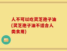 人不可以吃灵芝孢子油(灵芝孢子油不适合人类食用)