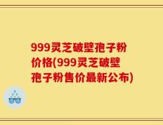 999灵芝破壁孢子粉价格(999灵芝破壁孢子粉售价最新公布)