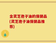 含灵芝孢子油的保健品(灵芝孢子油保健品推荐)