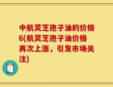 中航灵芝孢子油的价格6(航灵芝孢子油价格再次上涨，引发市场关注)