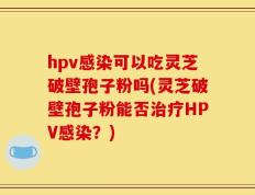 hpv感染可以吃灵芝破壁孢子粉吗(灵芝破壁孢子粉能否治疗HPV感染？)