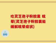 吃灵芝孢子粉胶囊 眩晕(灵芝孢子粉胶囊能缓解眩晕症状)