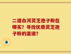 二道白河灵芝孢子粉在哪买？寻找优质灵芝孢子粉的渠道？