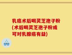 乳癌术后喝灵芝孢子粉(术后喝灵芝孢子粉或可对乳腺癌有益)