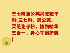 三七粉蒲公英灵芝孢子粉(三七粉、蒲公英、灵芝孢子粉，植物精华三合一，身心平衡护航)