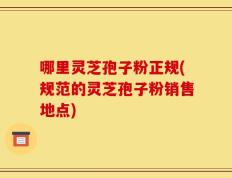 哪里灵芝孢子粉正规(规范的灵芝孢子粉销售地点)