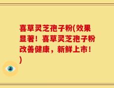 喜草灵芝孢子粉(效果显著！喜草灵芝孢子粉改善健康，新鲜上市！)