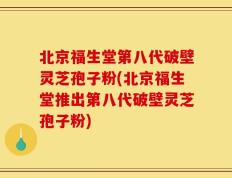 北京福生堂第八代破壁灵芝孢子粉(北京福生堂推出第八代破壁灵芝孢子粉)