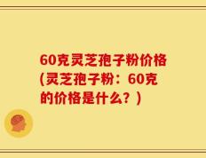 60克灵芝孢子粉价格(灵芝孢子粉：60克的价格是什么？)