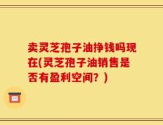 卖灵芝孢子油挣钱吗现在(灵芝孢子油销售是否有盈利空间？)