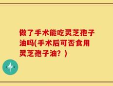 做了手术能吃灵芝孢子油吗(手术后可否食用灵芝孢子油？)