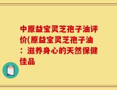 中原益宝灵芝孢子油评价(原益宝灵芝孢子油：滋养身心的天然保健佳品