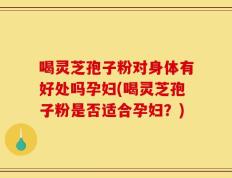 喝灵芝孢子粉对身体有好处吗孕妇(喝灵芝孢子粉是否适合孕妇？)