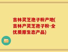 吉林灵芝孢子粉产地(吉林产灵芝孢子粉-全优质原生态产品)