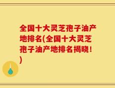 全国十大灵芝孢子油产地排名(全国十大灵芝孢子油产地排名揭晓！)