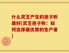 什么灵芝产生的孢子粉最好(灵芝孢子粉：如何选择最优质的生产者)