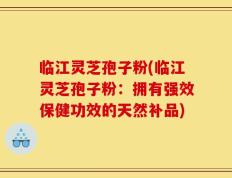 临江灵芝孢子粉(临江灵芝孢子粉：拥有强效保健功效的天然补品)