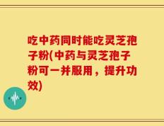 吃中药同时能吃灵芝孢子粉(中药与灵芝孢子粉可一并服用，提升功效)