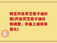 修正药业灵芝孢子油价格(药业灵芝孢子油价格调整，市面上或将有变化)