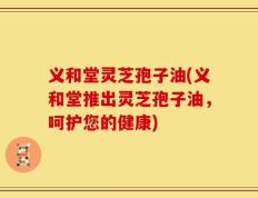 义和堂灵芝孢子油(义和堂推出灵芝孢子油，呵护您的健康)