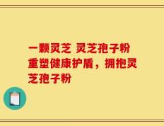 一颗灵芝 灵芝孢子粉重塑健康护盾，拥抱灵芝孢子粉