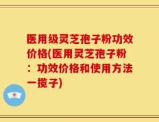 医用级灵芝孢子粉功效价格(医用灵芝孢子粉：功效价格和使用方法一揽子)