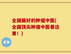 全国最好的肿瘤中医(全国顶尖肿瘤中医看这里！)