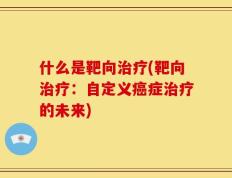 什么是靶向治疗(靶向治疗：自定义癌症治疗的未来)