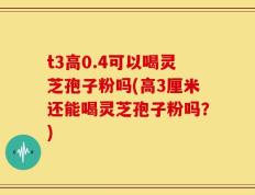 t3高0.4可以喝灵芝孢子粉吗(高3厘米还能喝灵芝孢子粉吗？)