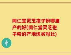同仁堂灵芝孢子粉哪里产的好(同仁堂灵芝孢子粉的产地优劣对比)