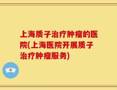 上海质子治疗肿瘤的医院(上海医院开展质子治疗肿瘤服务)
