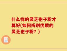 什么样的灵芝孢子粉才算好(如何辨别优质的灵芝孢子粉？)