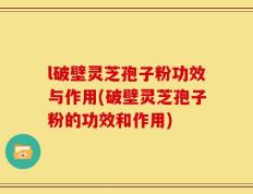 l破壁灵芝孢子粉功效与作用(破壁灵芝孢子粉的功效和作用)