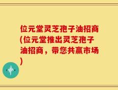 位元堂灵芝孢子油招商(位元堂推出灵芝孢子油招商，带您共赢市场)
