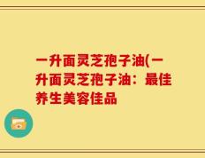 一升面灵芝孢子油(一升面灵芝孢子油：最佳养生美容佳品