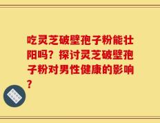 吃灵芝破壁孢子粉能壮阳吗？探讨灵芝破壁孢子粉对男性健康的影响？