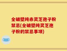 全破壁纯赤灵芝孢子粉禁忌(全破壁纯灵芝孢子粉的禁忌事项)