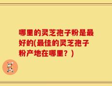 哪里的灵芝孢子粉是最好的(最佳的灵芝孢子粉产地在哪里？)