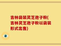 吉林袋装灵芝孢子粉(吉林灵芝孢子粉以袋装形式出售)