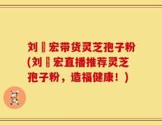 刘畊宏带货灵芝孢子粉(刘畊宏直播推荐灵芝孢子粉，造福健康！)
