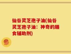 仙谷灵芝孢子油(仙谷灵芝孢子油：神奇的膳食辅助剂)