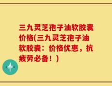 三九灵芝孢子油软胶囊价格(三九灵芝孢子油软胶囊：价格优惠，抗疲劳必备！)