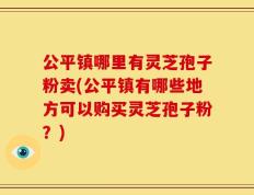 公平镇哪里有灵芝孢子粉卖(公平镇有哪些地方可以购买灵芝孢子粉？)