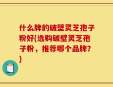 什么牌的破壁灵芝孢子粉好(选购破壁灵芝孢子粉，推荐哪个品牌？)